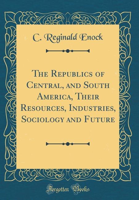 Front cover_The Republics of Central, and South America, Their Resources, Industries, Sociology and Future (Classic Reprint)