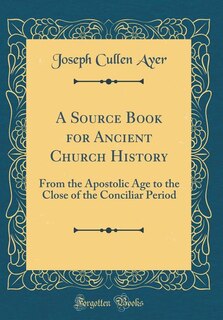 A Source Book for Ancient Church History: From the Apostolic Age to the Close of the Conciliar Period (Classic Reprint)