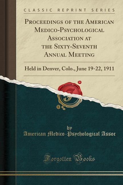 Proceedings of the American Medico-Psychological Association at the Sixty-Seventh Annual Meeting: Held in Denver, Colo., June 19-22, 1911 (Classic Reprint)