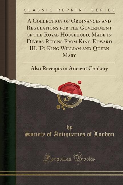 A Collection of Ordinances and Regulations for the Government of the Royal Household, Made in Divers Reigns From King Edward III. To King William and Queen Mary: Also Receipts in Ancient Cookery (Classic Reprint)