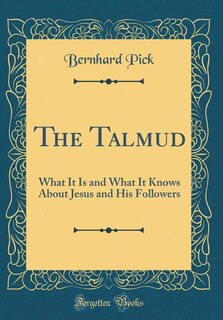 The Talmud: What It Is and What It Knows About Jesus and His Followers (Classic Reprint)