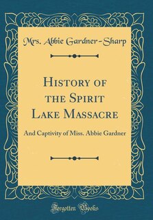 History of the Spirit Lake Massacre: And Captivity of Miss. Abbie Gardner (Classic Reprint)