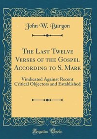 The Last Twelve Verses of the Gospel According to S. Mark: Vindicated Against Recent Critical Objectors and Established (Classic Reprint)