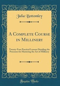 A Complete Course in Millinery: Twenty-Four Practical Lessons Detailing the Processes for Mastering the Art of Millinery (Classic R
