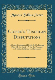 Cicero's Tusculan Disputations: I. On the Contempt of Death; II. On Bearing Pain; III. On Grief; IV. On the Passions; V. Is Virtue
