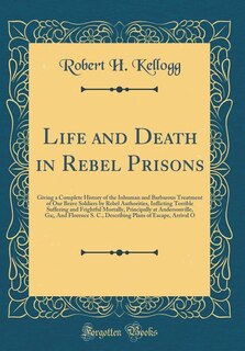 Life and Death in Rebel Prisons: Giving a Complete History of the Inhuman and Barbarous Treatment of Our Brave Soldiers by Rebel Aut