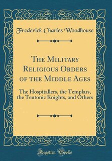 The Military Religious Orders of the Middle Ages: The Hospitallers, the Templars, the Teutonic Knights, and Others (Classic Reprint)