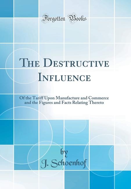The Destructive Influence: Of the Tariff Upon Manufacture and Commerce and the Figures and Facts Relating Thereto (Classic Rep