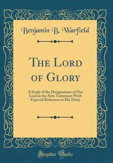 The Lord of Glory: A Study of the Designations of Our Lord in the New Testament With Especial Reference to His Deity (