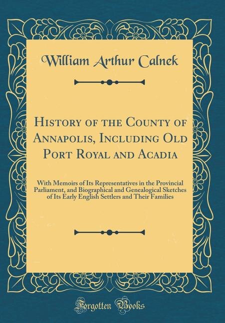 History of the County of Annapolis, Including Old Port Royal and Acadia: With Memoirs of Its Representatives in the Provincial Parliament, and Biographical and Genealogical