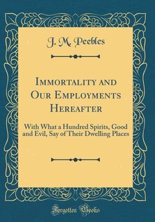 Immortality and Our Employments Hereafter: With What a Hundred Spirits, Good and Evil, Say of Their Dwelling Places (Classic Reprint)