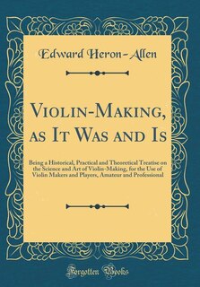 Violin-Making, as It Was and Is: Being a Historical, Practical and Theoretical Treatise on the Science and Art of Violin-Making, for