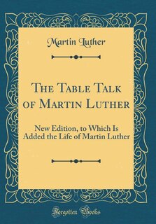 The Table Talk of Martin Luther: New Edition, to Which Is Added the Life of Martin Luther (Classic Reprint)