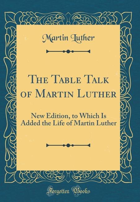 The Table Talk of Martin Luther: New Edition, to Which Is Added the Life of Martin Luther (Classic Reprint)