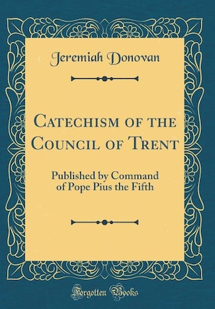 Catechism of the Council of Trent: Published by Command of Pope Pius the Fifth (Classic Reprint)