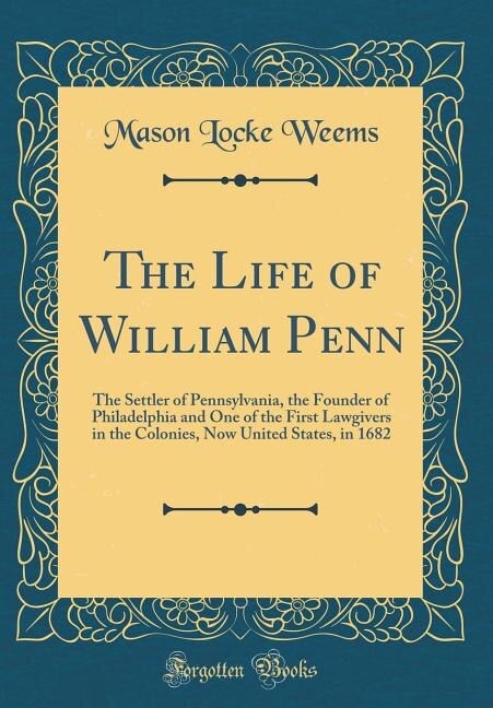 The Life of William Penn: The Settler of Pennsylvania, the Founder of Philadelphia and One of the First Lawgivers in the Colo