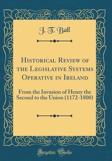 Historical Review of the Legislative Systems Operative in Ireland: From the Invasion of Henry the Second to the Union (1172-1800) (Classic Reprint)