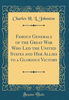 Famous Generals of the Great War Who Led the United States and Her Allies to a Glorious Victory (Classic Reprint)