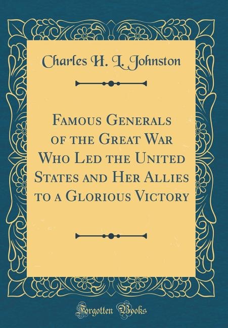 Famous Generals of the Great War Who Led the United States and Her Allies to a Glorious Victory (Classic Reprint)