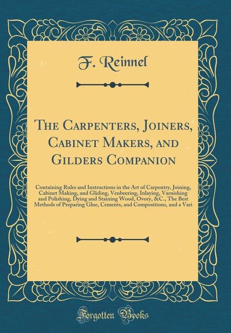 The Carpenters, Joiners, Cabinet Makers, and Gilders Companion: Containing Rules and Instructions in the Art of Carpentry, Joining, Cabinet Making, and Gliding, Ve