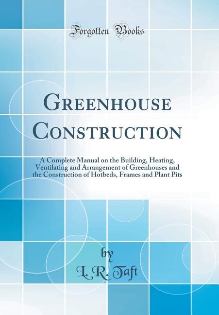 Greenhouse Construction: A Complete Manual on the Building, Heating, Ventilating and Arrangement of Greenhouses and the Cons