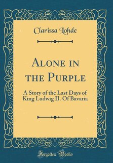 Alone in the Purple: A Story of the Last Days of King Ludwig II. Of Bavaria (Classic Reprint)