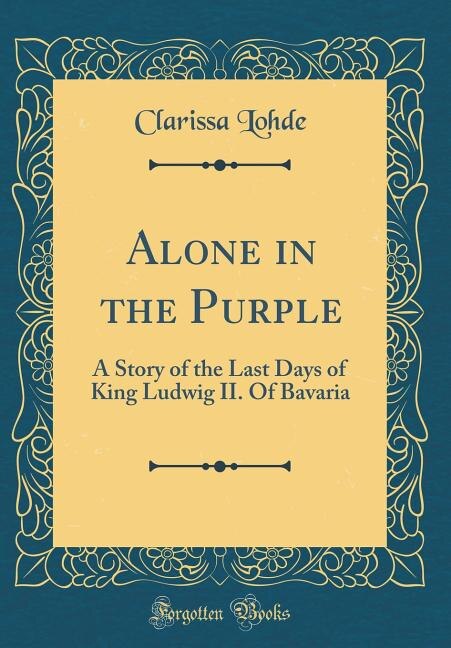 Alone in the Purple: A Story of the Last Days of King Ludwig II. Of Bavaria (Classic Reprint)