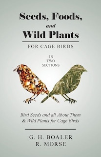 Seeds, Foods, and Wild Plants for Cage Birds - In Two Sections: Bird Seeds and all About Them & Wild Plants for Cage Birds