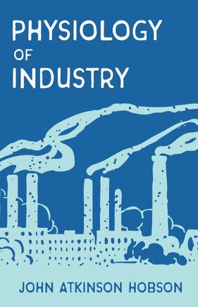 The Physiology of Industry: Being an Exposure of Certain Fallacies in Existing Theories of Economics