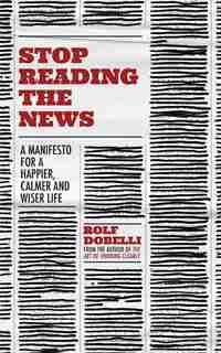 Stop Reading The News: A Manifesto For A Happier, Calmer And Wiser Life by Rolf Dobelli