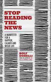 Stop Reading The News: A Manifesto For A Happier, Calmer And Wiser Life by Rolf Dobelli