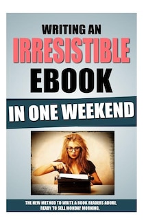 Writing An Irresistible Ebook In One Weekend: The New Method To Write A Book Readers Adore, Ready To Sell Monday Morning.