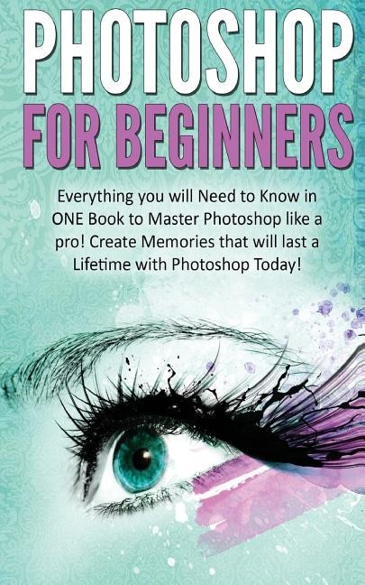 Photoshop for Beginners: Everything You Will Need to Know in One Book to Master Photoshop Like a Pro! Create Memories That Will Last a Lifetime with Photoshop Today!