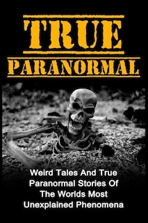 True Paranormal: Weird Tales And True Paranormal Stories Of The Worlds Most Unexplained Phenomena