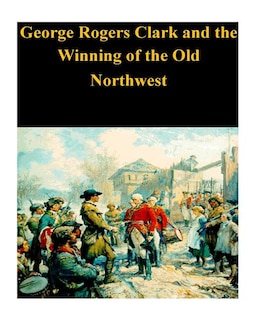 George Rogers Clark and the Winning of the Old Northwest