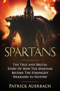 Spartans: The True and Brutal Story Of How The Spartans Become The Strongest Warriors In History