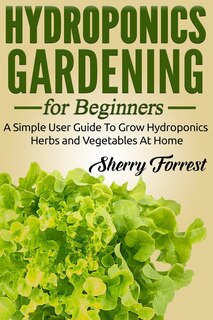 Hydroponics: Hydroponics Gardening For Beginners - A Simple User Guide To Grow Hydroponics Herbs And Vegetables At Home