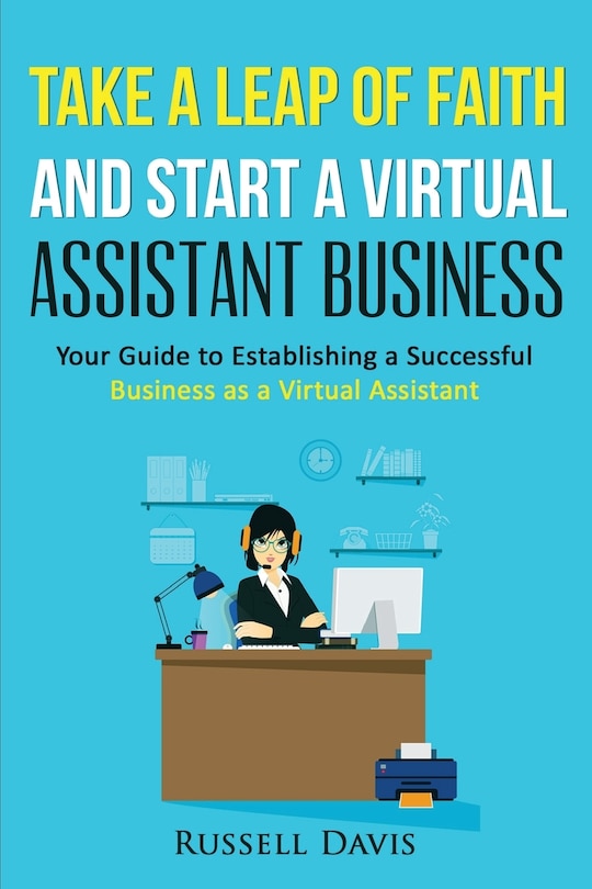 Take A Leap Of Faith And Start A Virtual Assistant Business: Your Guide To Establishing A Successful Business As A Virtual Assistant