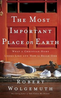 The Most Important Place On Earth: What A Christian Home Looks Like And How To Build One