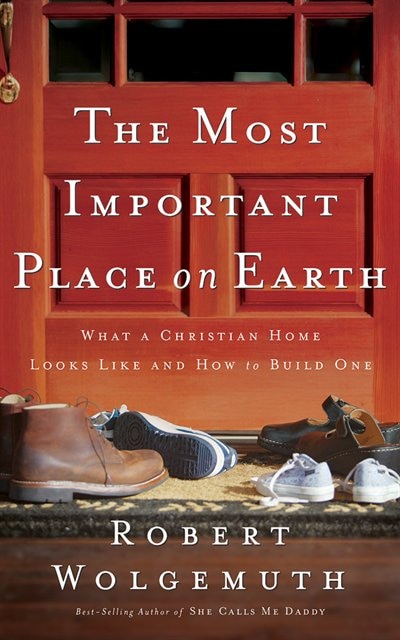 The Most Important Place On Earth: What A Christian Home Looks Like And How To Build One