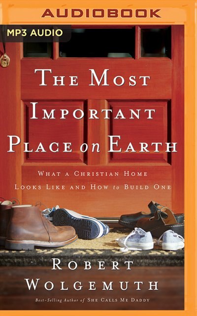 The Most Important Place On Earth: What A Christian Home Looks Like And How To Build One