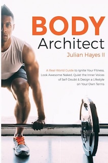 Body Architect: A Real-World Guide to Ignite Your Fitness, Look Awesome Naked, Quiet the Inner Voices of Self-Doubt, & Design a Lifestyle on Your Own Terms