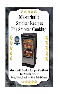 Masterbuilt Smoker Recipes For Smoker Cooking: Masterbuilt Smoker Recipes Cookbook For Smoking Meat Including Pork, Beef, Poultry, Fish, and Wild Game