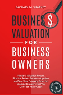 Business Valuation for Business Owners: Master a Valuation Report, Find the Perfect Business Appraiser and Save Your Company from the Looming Disasters That You Don't Yet Know About