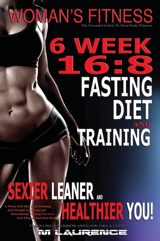 Women's Fitness: 6 Week 16:8 Fasting Diet and Training, Sexier Leaner Healthier You! The Essential Guide To Total Body Fitness, Train Like A Warrior and look like A Goddess, 16:8 Diet