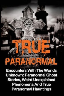 True Paranormal: Encounters With The World's Unknown: Paranormal True Ghost Stories, Weird Unexplained Phenomena And True Paranormal Hauntings