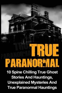 True Paranormal: 10 Spine Chilling True Ghost Stories And Hauntings, Unexplained Mysteries And True Paranormal Hauntings