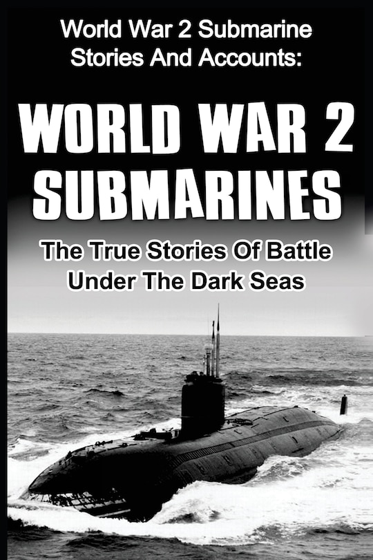 World War 2 Submarines: World War 2 Submarine Stories And Accounts: The True Stories Of Battle Under The Dark Seas