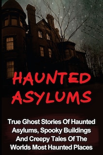 Haunted Asylums: True Ghost Stories Of Haunted Asylums, Spooky Buildings And Creepy Tales Of The Worlds Most Haunted Places