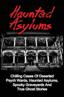 Haunted Asylums: Chilling Cases Of Deserted Psych Wards, Haunted Asylums, Spooky Graveyards And True Ghost Stories